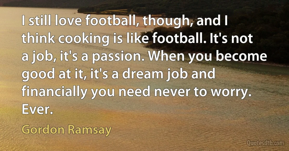 I still love football, though, and I think cooking is like football. It's not a job, it's a passion. When you become good at it, it's a dream job and financially you need never to worry. Ever. (Gordon Ramsay)