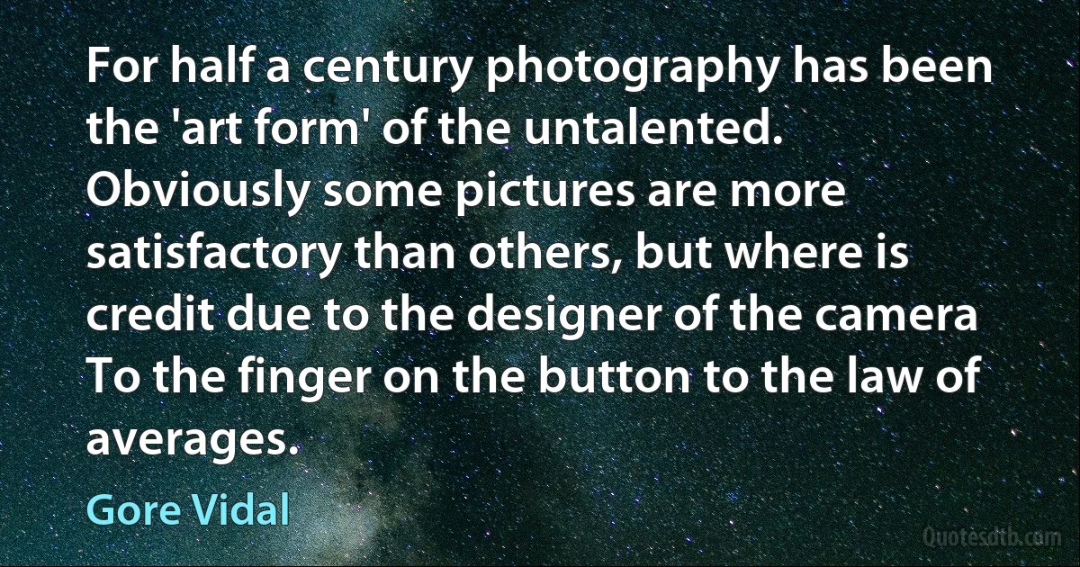 For half a century photography has been the 'art form' of the untalented. Obviously some pictures are more satisfactory than others, but where is credit due to the designer of the camera To the finger on the button to the law of averages. (Gore Vidal)