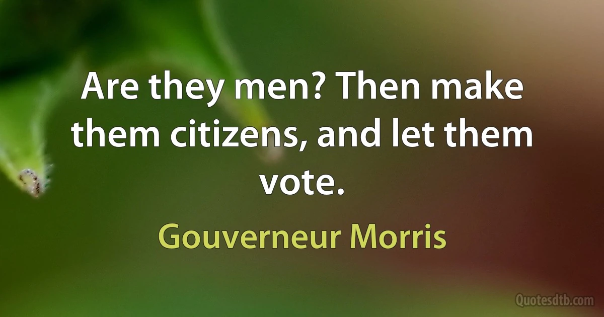 Are they men? Then make them citizens, and let them vote. (Gouverneur Morris)