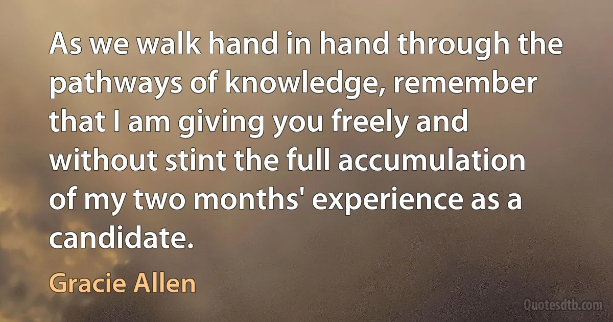 As we walk hand in hand through the pathways of knowledge, remember that I am giving you freely and without stint the full accumulation of my two months' experience as a candidate. (Gracie Allen)