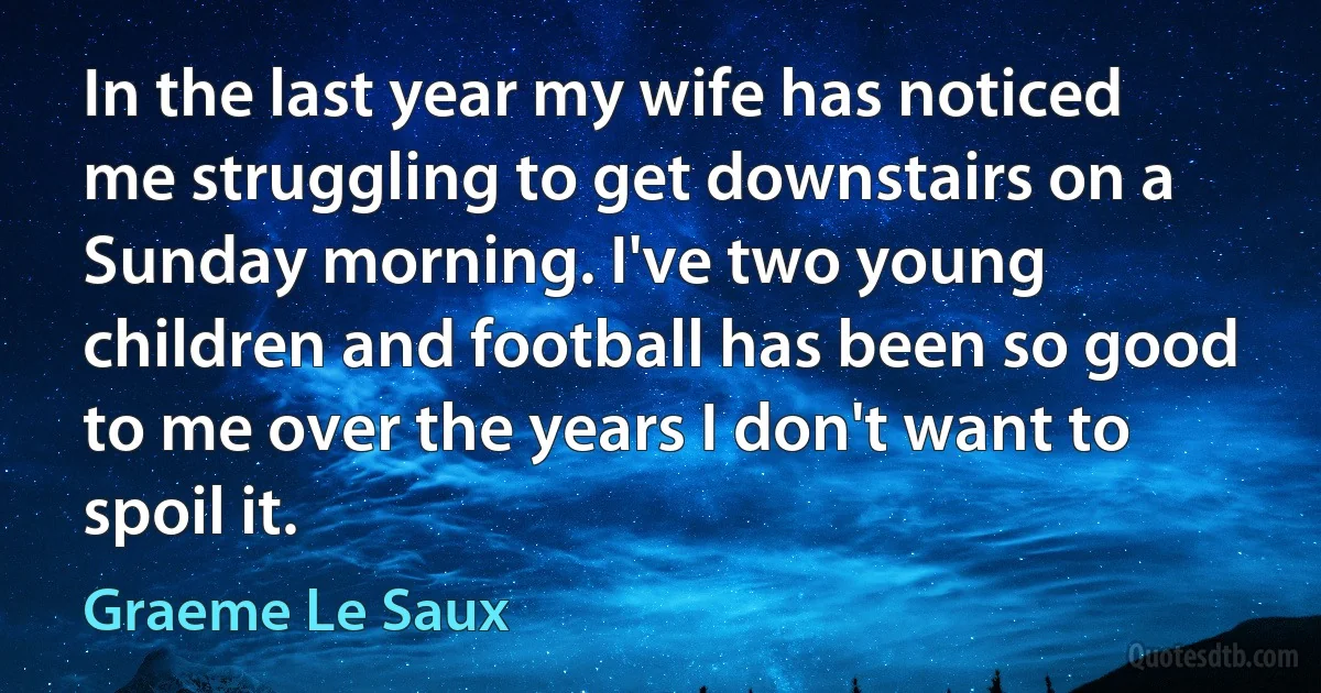 In the last year my wife has noticed me struggling to get downstairs on a Sunday morning. I've two young children and football has been so good to me over the years I don't want to spoil it. (Graeme Le Saux)