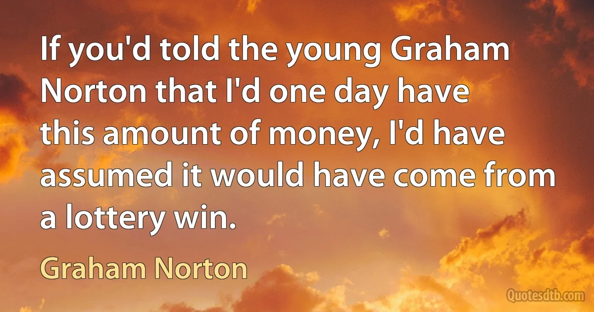 If you'd told the young Graham Norton that I'd one day have this amount of money, I'd have assumed it would have come from a lottery win. (Graham Norton)