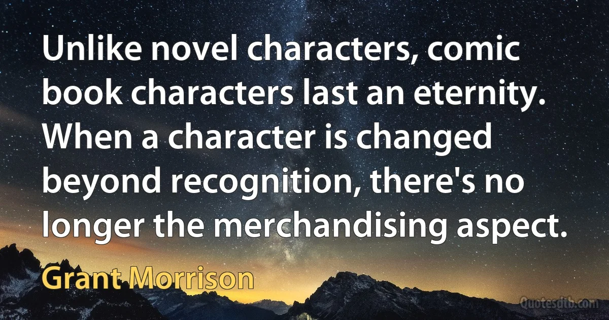 Unlike novel characters, comic book characters last an eternity. When a character is changed beyond recognition, there's no longer the merchandising aspect. (Grant Morrison)