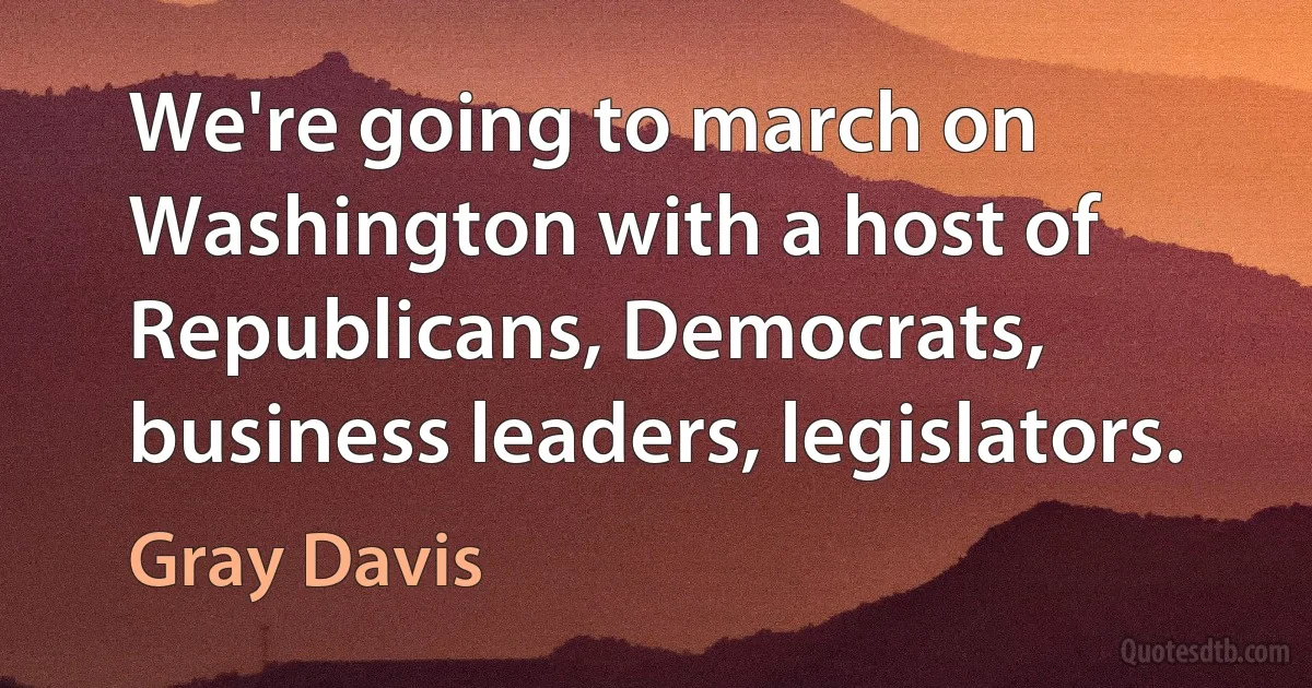 We're going to march on Washington with a host of Republicans, Democrats, business leaders, legislators. (Gray Davis)