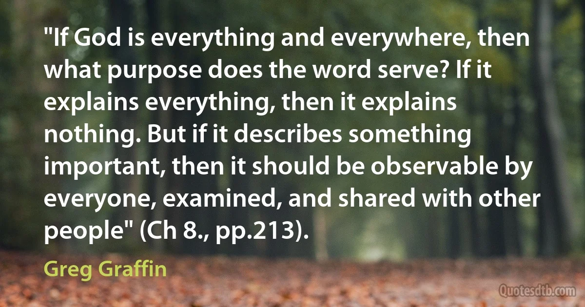 "If God is everything and everywhere, then what purpose does the word serve? If it explains everything, then it explains nothing. But if it describes something important, then it should be observable by everyone, examined, and shared with other people" (Ch 8., pp.213). (Greg Graffin)