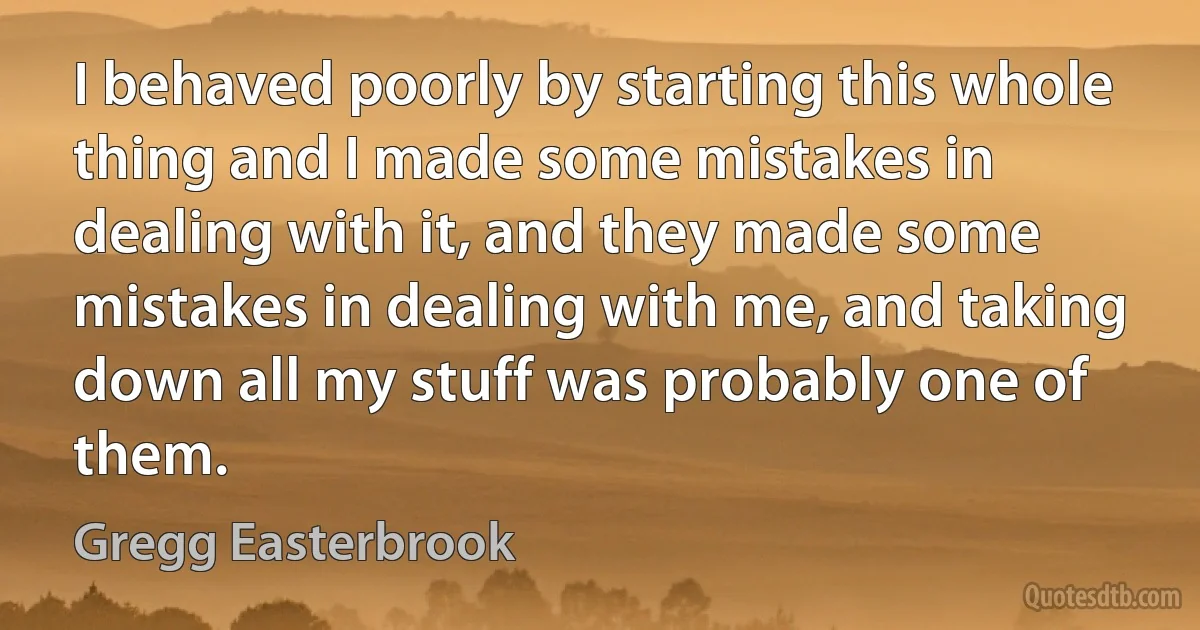 I behaved poorly by starting this whole thing and I made some mistakes in dealing with it, and they made some mistakes in dealing with me, and taking down all my stuff was probably one of them. (Gregg Easterbrook)