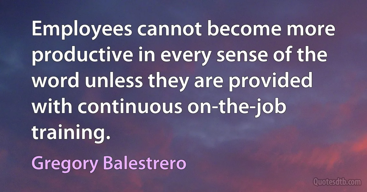 Employees cannot become more productive in every sense of the word unless they are provided with continuous on-the-job training. (Gregory Balestrero)