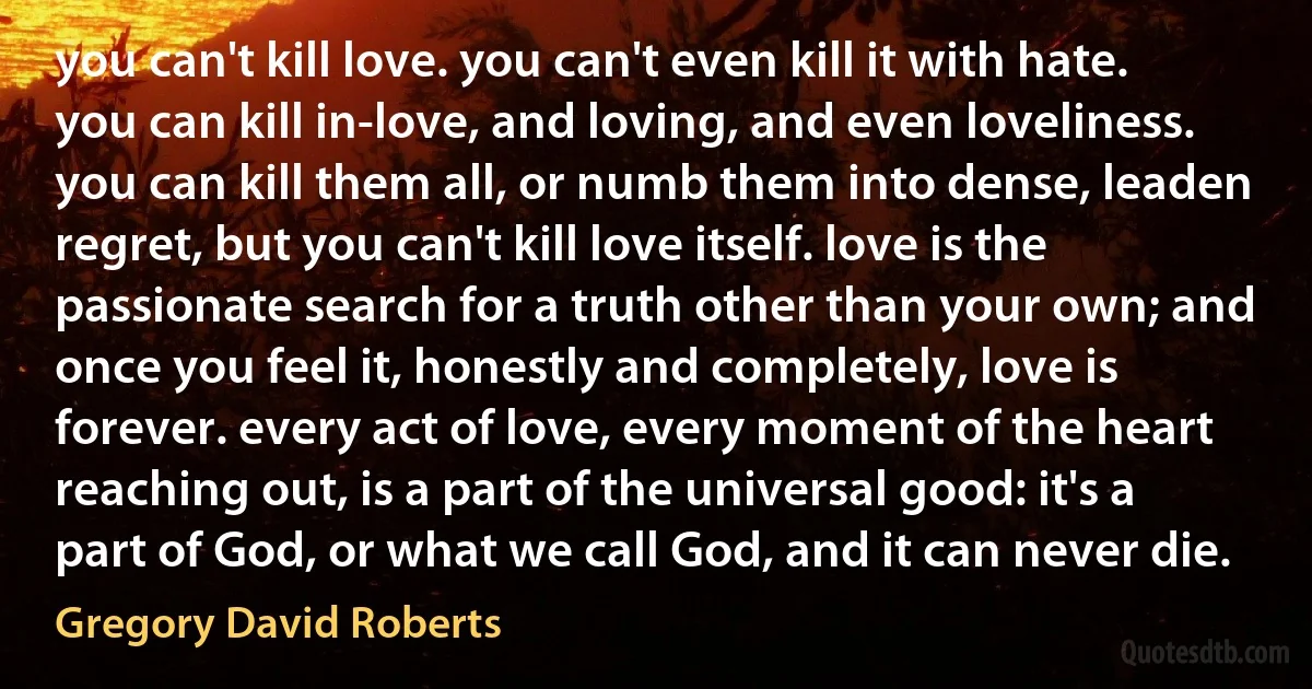 you can't kill love. you can't even kill it with hate. you can kill in-love, and loving, and even loveliness. you can kill them all, or numb them into dense, leaden regret, but you can't kill love itself. love is the passionate search for a truth other than your own; and once you feel it, honestly and completely, love is forever. every act of love, every moment of the heart reaching out, is a part of the universal good: it's a part of God, or what we call God, and it can never die. (Gregory David Roberts)