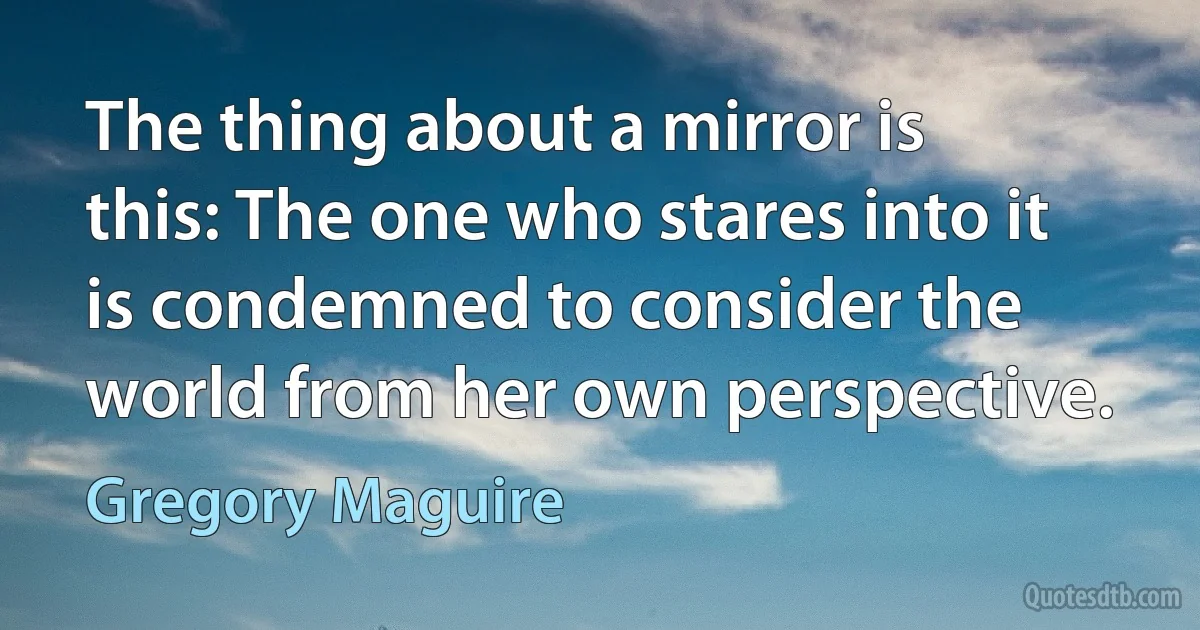 The thing about a mirror is this: The one who stares into it is condemned to consider the world from her own perspective. (Gregory Maguire)