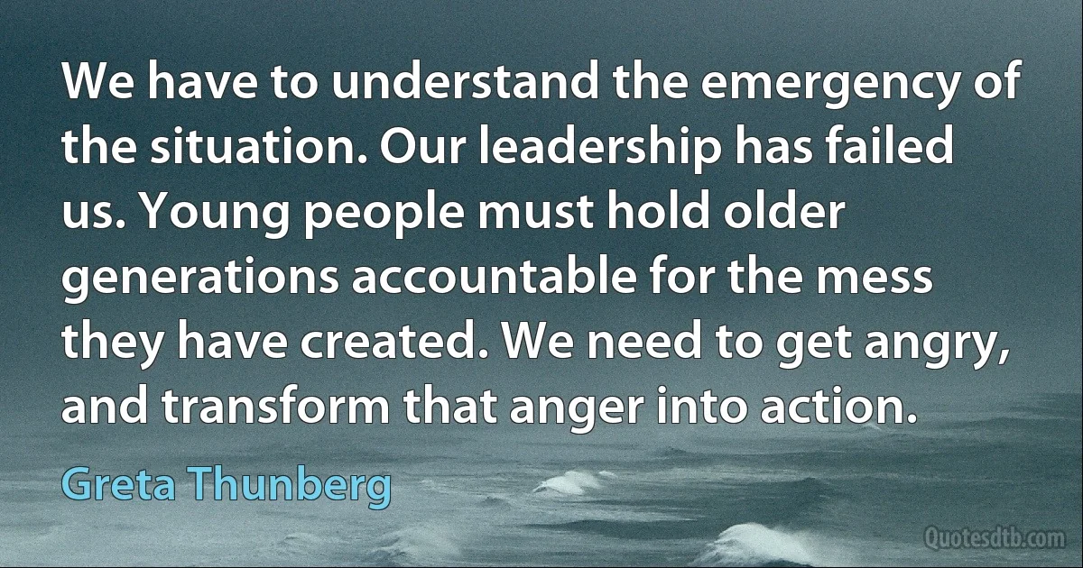 We have to understand the emergency of the situation. Our leadership has failed us. Young people must hold older generations accountable for the mess they have created. We need to get angry, and transform that anger into action. (Greta Thunberg)