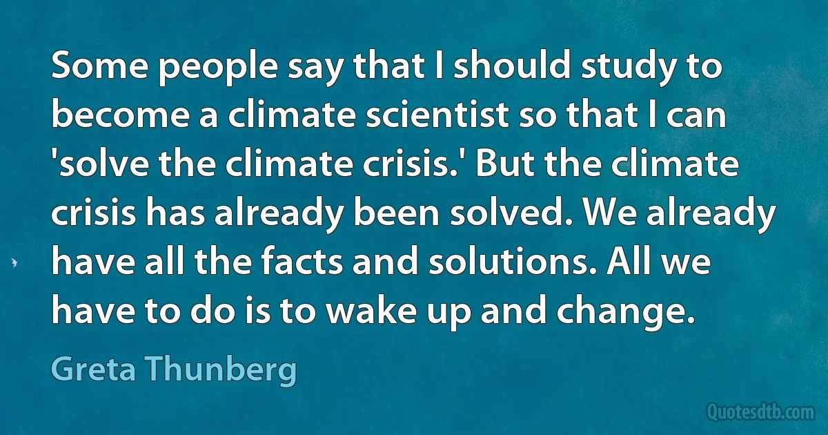 Some people say that I should study to become a climate scientist so that I can 'solve the climate crisis.' But the climate crisis has already been solved. We already have all the facts and solutions. All we have to do is to wake up and change. (Greta Thunberg)