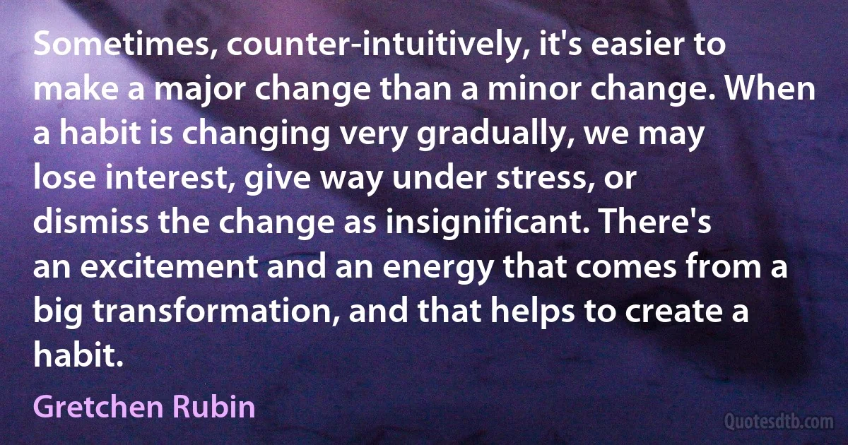 Sometimes, counter-intuitively, it's easier to make a major change than a minor change. When a habit is changing very gradually, we may lose interest, give way under stress, or dismiss the change as insignificant. There's an excitement and an energy that comes from a big transformation, and that helps to create a habit. (Gretchen Rubin)