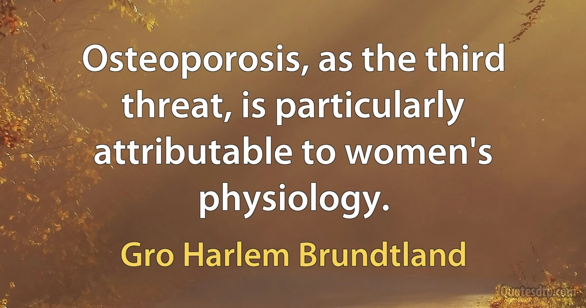 Osteoporosis, as the third threat, is particularly attributable to women's physiology. (Gro Harlem Brundtland)