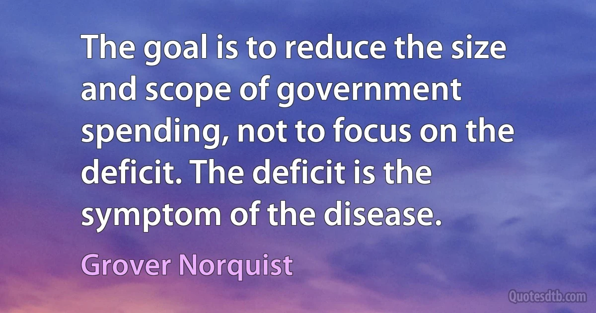 The goal is to reduce the size and scope of government spending, not to focus on the deficit. The deficit is the symptom of the disease. (Grover Norquist)