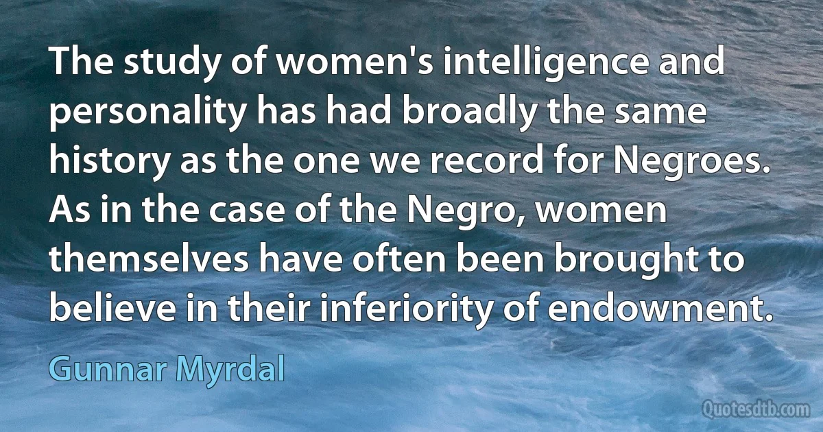 The study of women's intelligence and personality has had broadly the same history as the one we record for Negroes. As in the case of the Negro, women themselves have often been brought to believe in their inferiority of endowment. (Gunnar Myrdal)