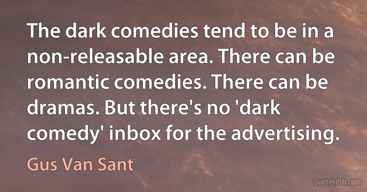 The dark comedies tend to be in a non-releasable area. There can be romantic comedies. There can be dramas. But there's no 'dark comedy' inbox for the advertising. (Gus Van Sant)