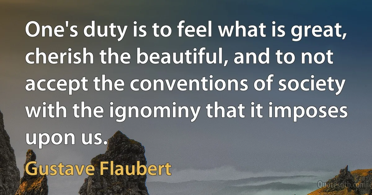 One's duty is to feel what is great, cherish the beautiful, and to not accept the conventions of society with the ignominy that it imposes upon us. (Gustave Flaubert)