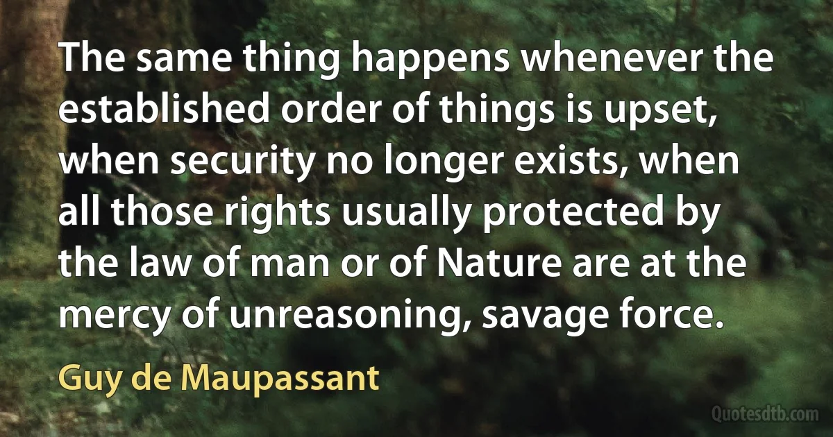 The same thing happens whenever the established order of things is upset, when security no longer exists, when all those rights usually protected by the law of man or of Nature are at the mercy of unreasoning, savage force. (Guy de Maupassant)