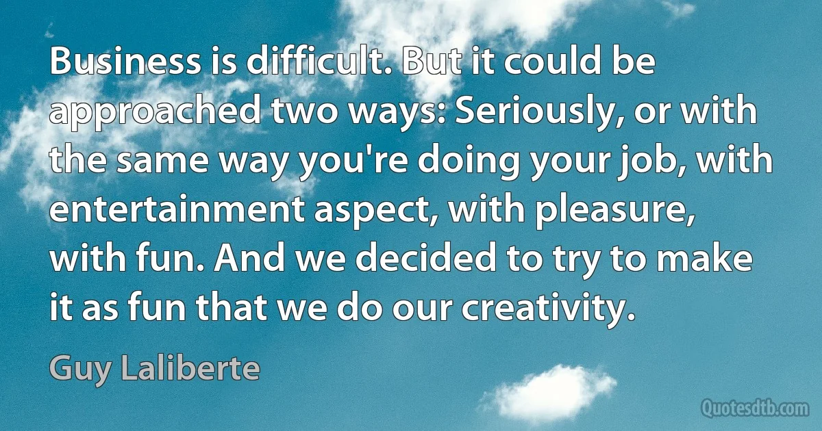 Business is difficult. But it could be approached two ways: Seriously, or with the same way you're doing your job, with entertainment aspect, with pleasure, with fun. And we decided to try to make it as fun that we do our creativity. (Guy Laliberte)