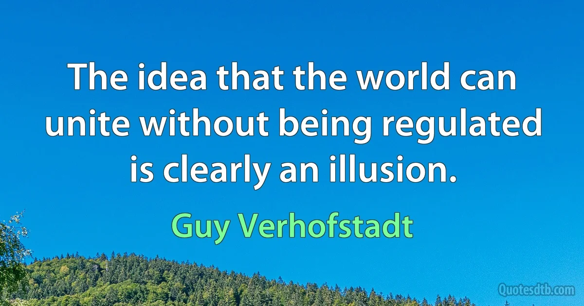 The idea that the world can unite without being regulated is clearly an illusion. (Guy Verhofstadt)