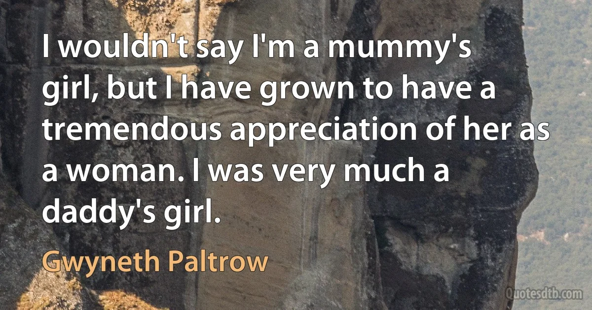 I wouldn't say I'm a mummy's girl, but I have grown to have a tremendous appreciation of her as a woman. I was very much a daddy's girl. (Gwyneth Paltrow)