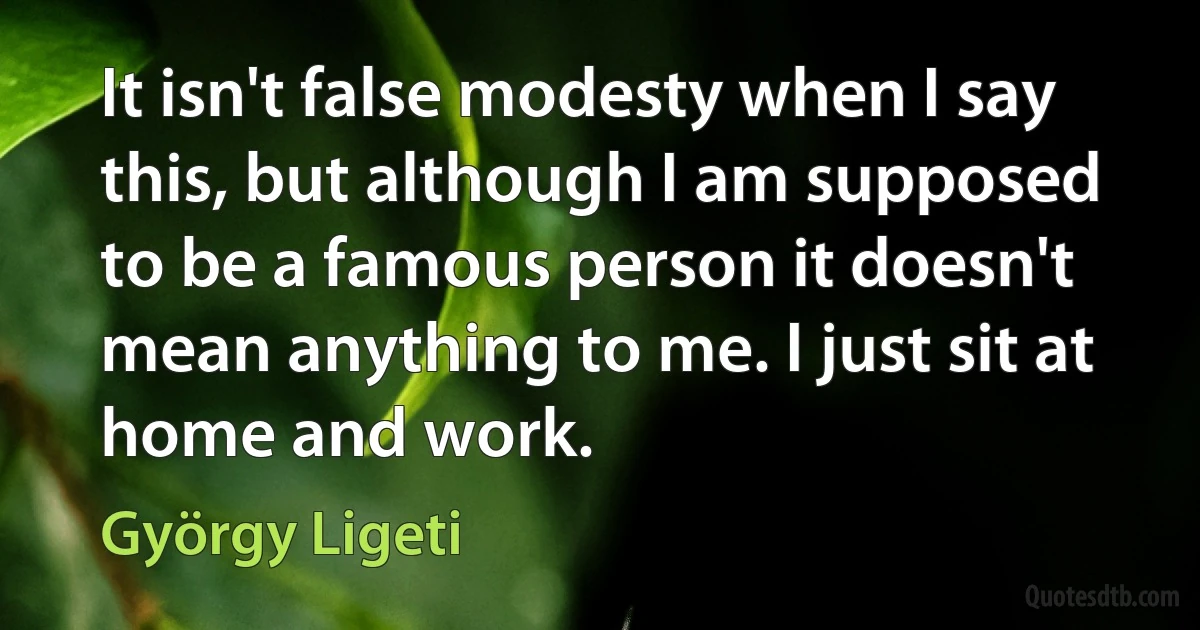 It isn't false modesty when I say this, but although I am supposed to be a famous person it doesn't mean anything to me. I just sit at home and work. (György Ligeti)