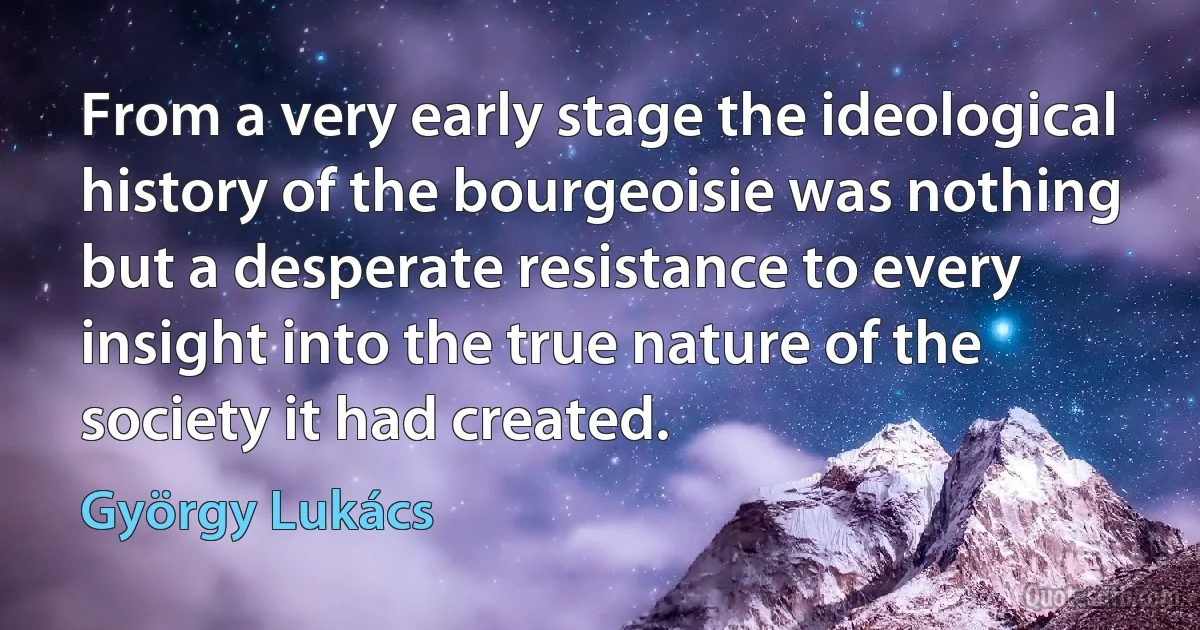 From a very early stage the ideological history of the bourgeoisie was nothing but a desperate resistance to every insight into the true nature of the society it had created. (György Lukács)