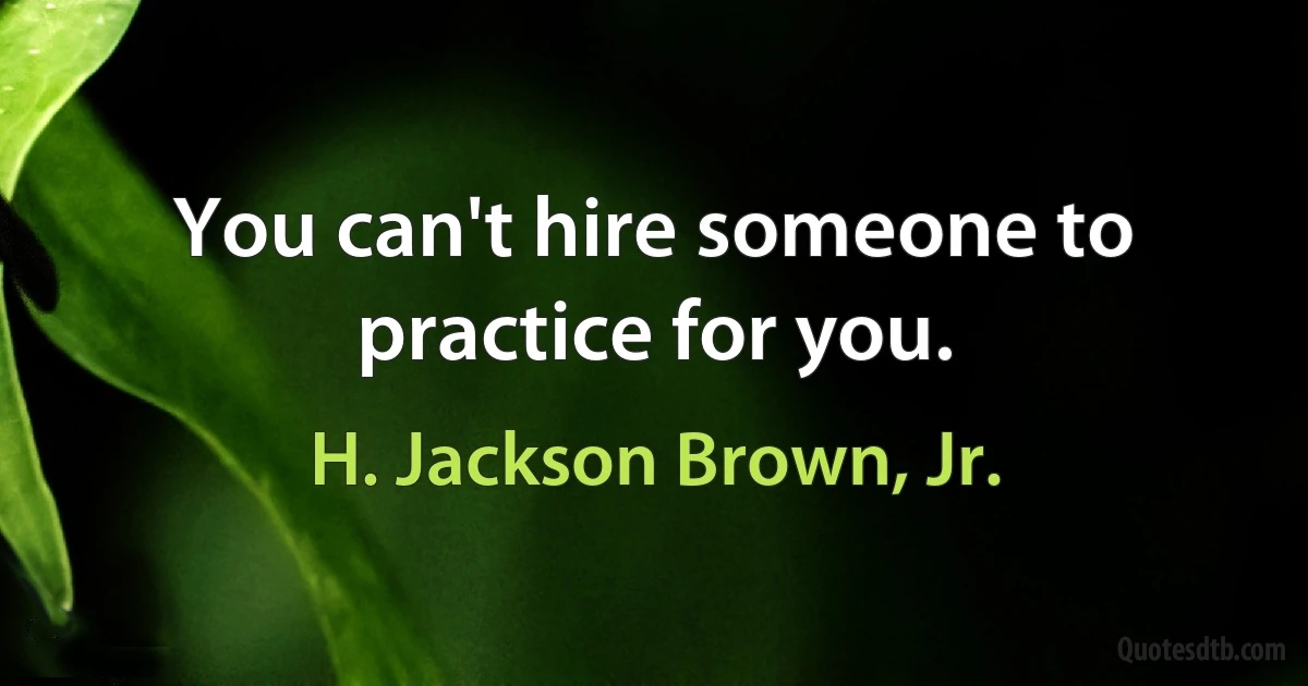 You can't hire someone to practice for you. (H. Jackson Brown, Jr.)