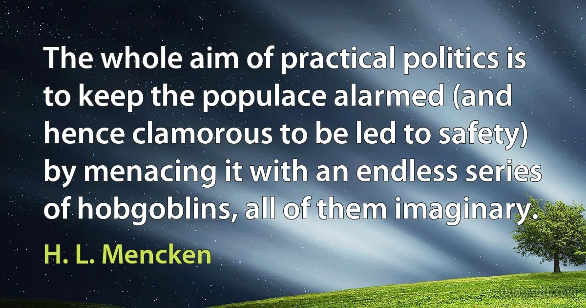 The whole aim of practical politics is to keep the populace alarmed (and hence clamorous to be led to safety) by menacing it with an endless series of hobgoblins, all of them imaginary. (H. L. Mencken)