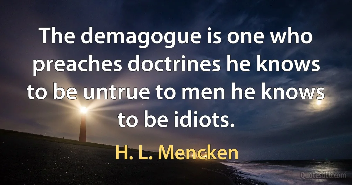 The demagogue is one who preaches doctrines he knows to be untrue to men he knows to be idiots. (H. L. Mencken)