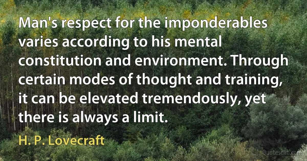 Man's respect for the imponderables varies according to his mental constitution and environment. Through certain modes of thought and training, it can be elevated tremendously, yet there is always a limit. (H. P. Lovecraft)