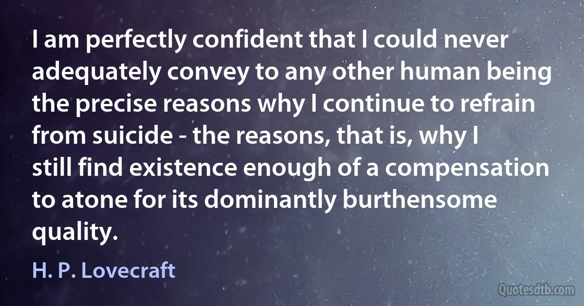 I am perfectly confident that I could never adequately convey to any other human being the precise reasons why I continue to refrain from suicide - the reasons, that is, why I still find existence enough of a compensation to atone for its dominantly burthensome quality. (H. P. Lovecraft)