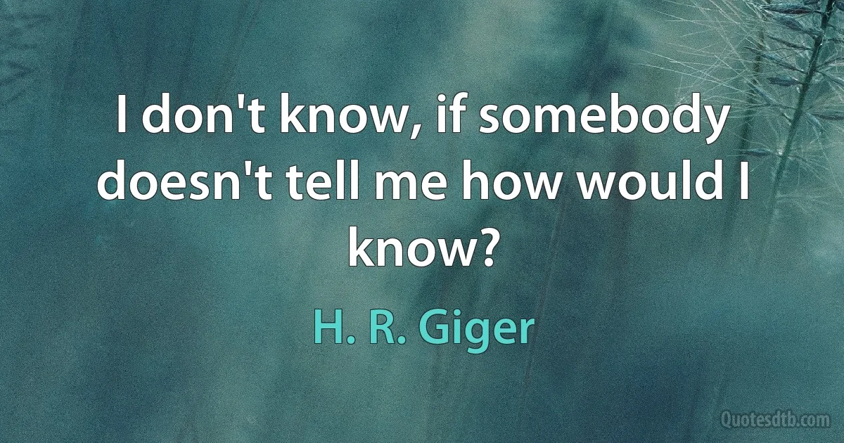 I don't know, if somebody doesn't tell me how would I know? (H. R. Giger)