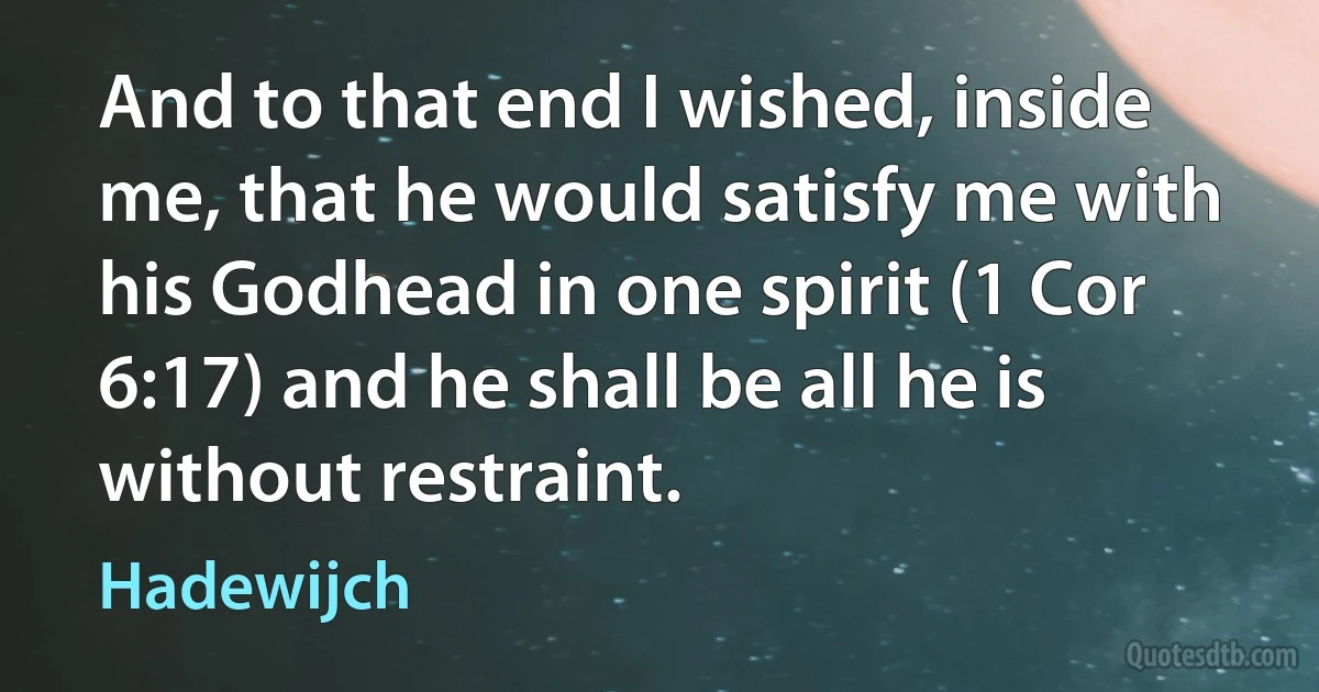 And to that end I wished, inside me, that he would satisfy me with his Godhead in one spirit (1 Cor 6:17) and he shall be all he is without restraint. (Hadewijch)