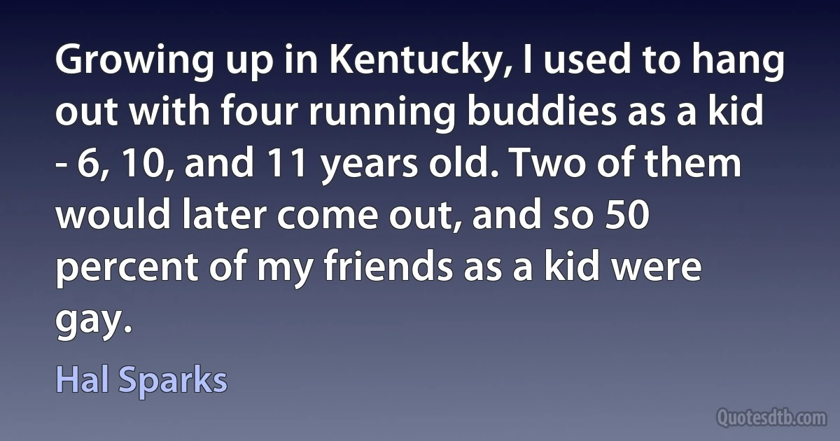 Growing up in Kentucky, I used to hang out with four running buddies as a kid - 6, 10, and 11 years old. Two of them would later come out, and so 50 percent of my friends as a kid were gay. (Hal Sparks)