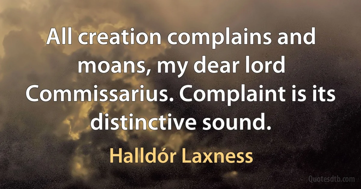 All creation complains and moans, my dear lord Commissarius. Complaint is its distinctive sound. (Halldór Laxness)