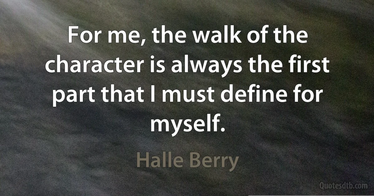 For me, the walk of the character is always the first part that I must define for myself. (Halle Berry)