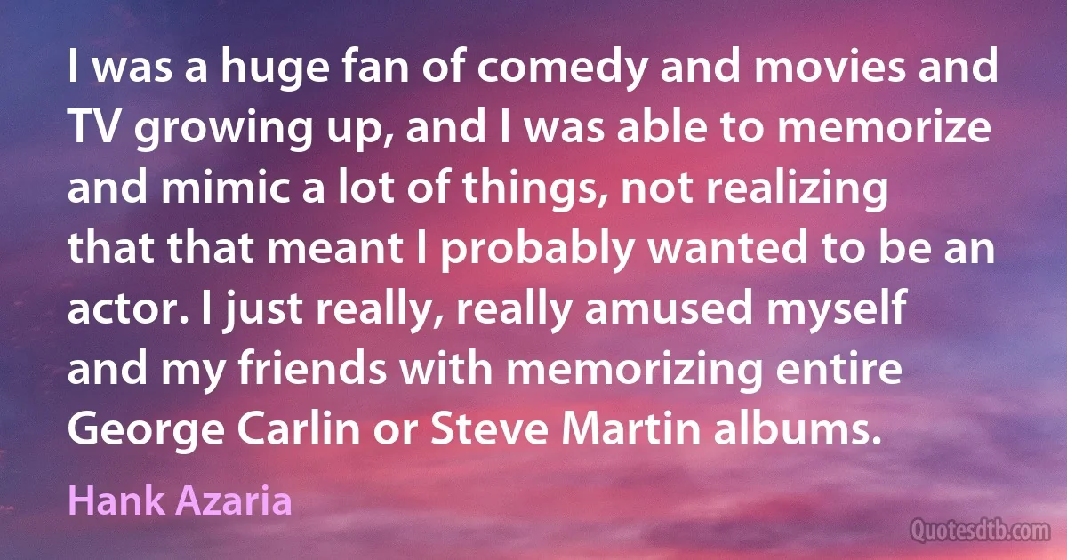 I was a huge fan of comedy and movies and TV growing up, and I was able to memorize and mimic a lot of things, not realizing that that meant I probably wanted to be an actor. I just really, really amused myself and my friends with memorizing entire George Carlin or Steve Martin albums. (Hank Azaria)