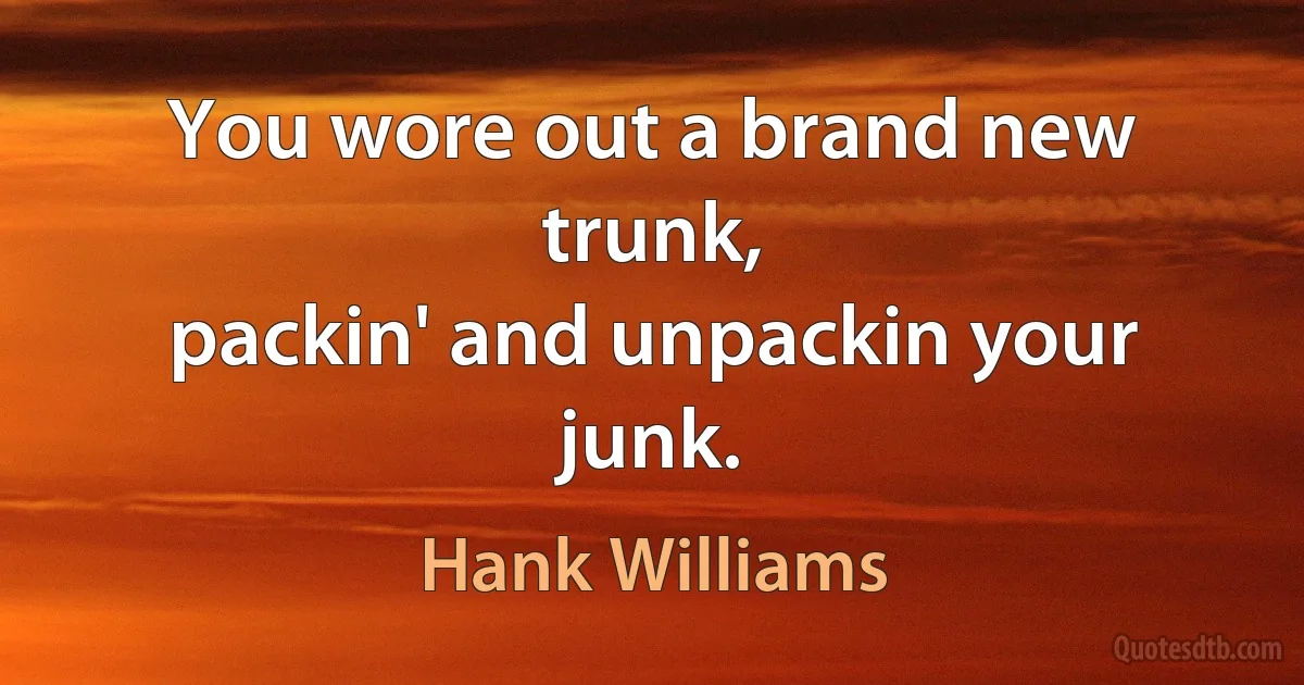 You wore out a brand new trunk,
packin' and unpackin your junk. (Hank Williams)