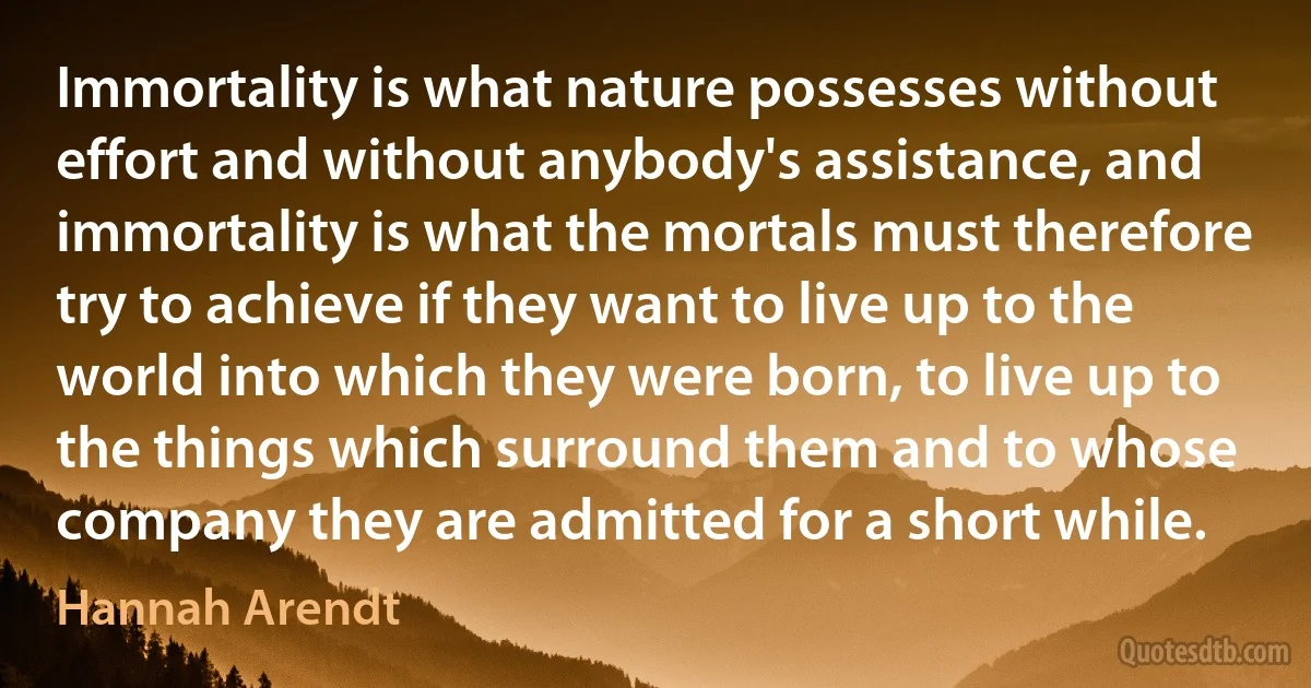 Immortality is what nature possesses without effort and without anybody's assistance, and immortality is what the mortals must therefore try to achieve if they want to live up to the world into which they were born, to live up to the things which surround them and to whose company they are admitted for a short while. (Hannah Arendt)