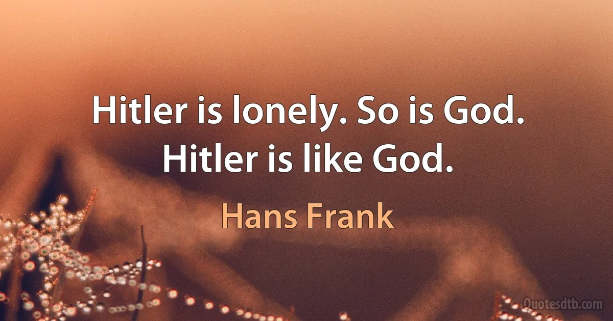 Hitler is lonely. So is God. Hitler is like God. (Hans Frank)