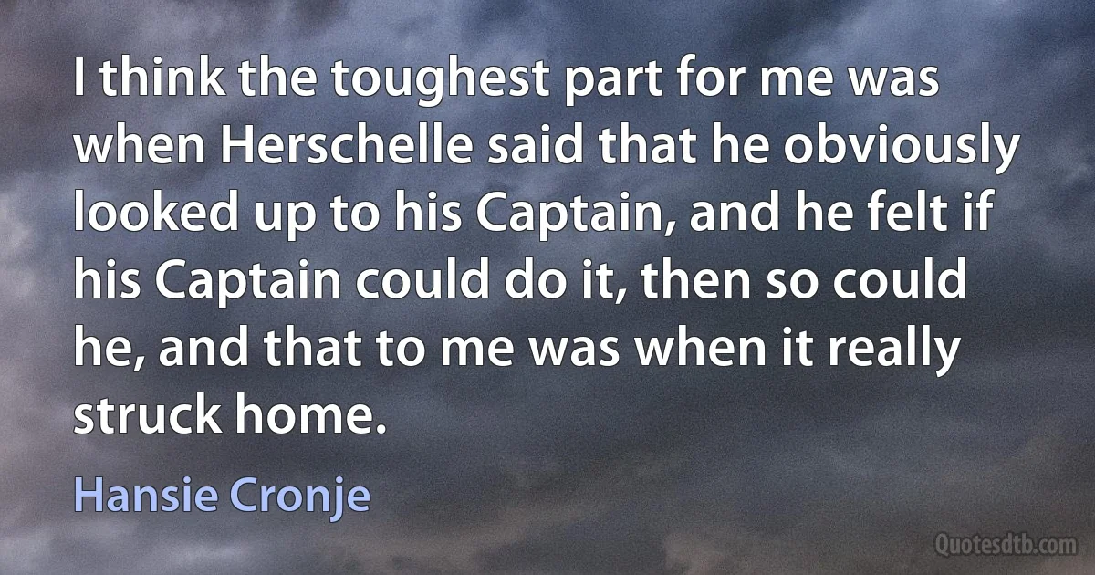 I think the toughest part for me was when Herschelle said that he obviously looked up to his Captain, and he felt if his Captain could do it, then so could he, and that to me was when it really struck home. (Hansie Cronje)