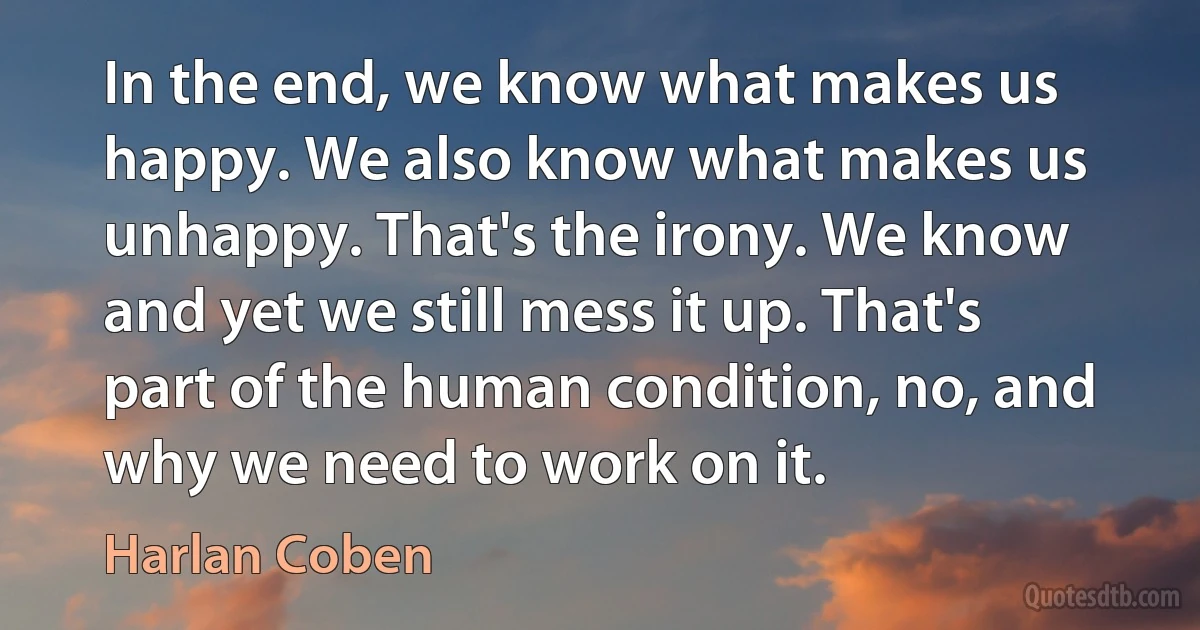 In the end, we know what makes us happy. We also know what makes us unhappy. That's the irony. We know and yet we still mess it up. That's part of the human condition, no, and why we need to work on it. (Harlan Coben)