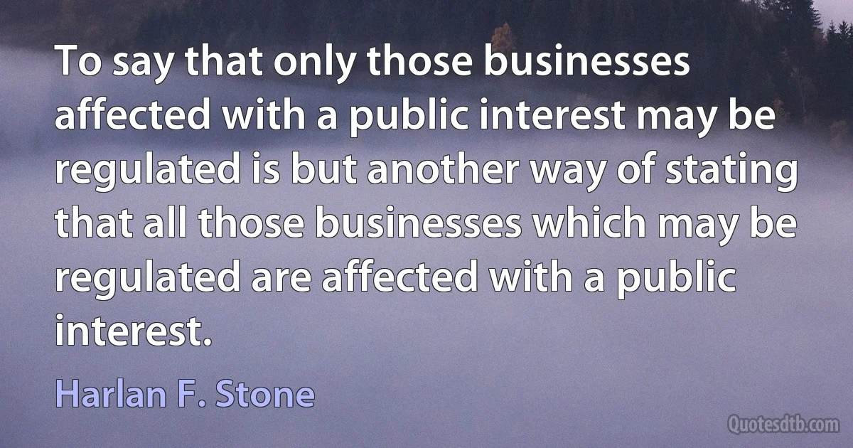 To say that only those businesses affected with a public interest may be regulated is but another way of stating that all those businesses which may be regulated are affected with a public interest. (Harlan F. Stone)