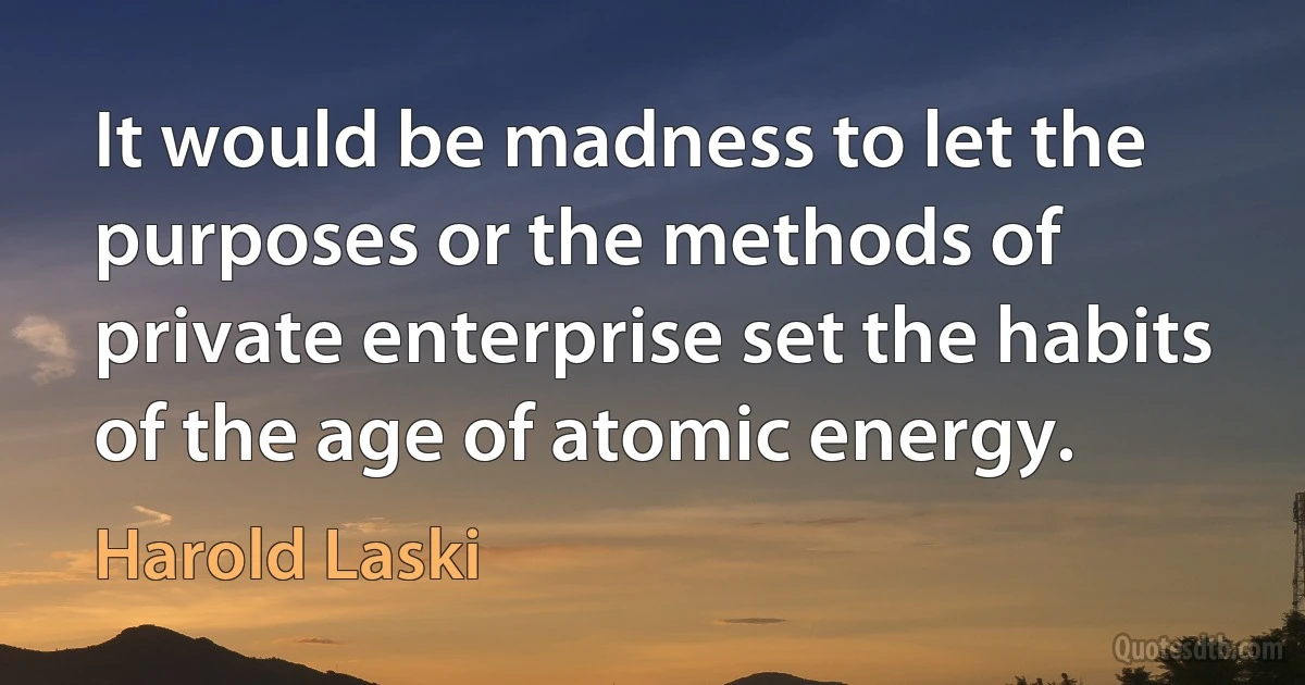 It would be madness to let the purposes or the methods of private enterprise set the habits of the age of atomic energy. (Harold Laski)