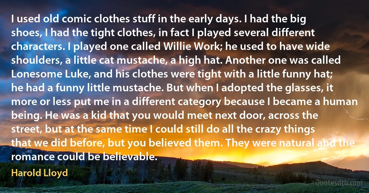 I used old comic clothes stuff in the early days. I had the big shoes, I had the tight clothes, in fact I played several different characters. I played one called Willie Work; he used to have wide shoulders, a little cat mustache, a high hat. Another one was called Lonesome Luke, and his clothes were tight with a little funny hat; he had a funny little mustache. But when I adopted the glasses, it more or less put me in a different category because I became a human being. He was a kid that you would meet next door, across the street, but at the same time I could still do all the crazy things that we did before, but you believed them. They were natural and the romance could be believable. (Harold Lloyd)