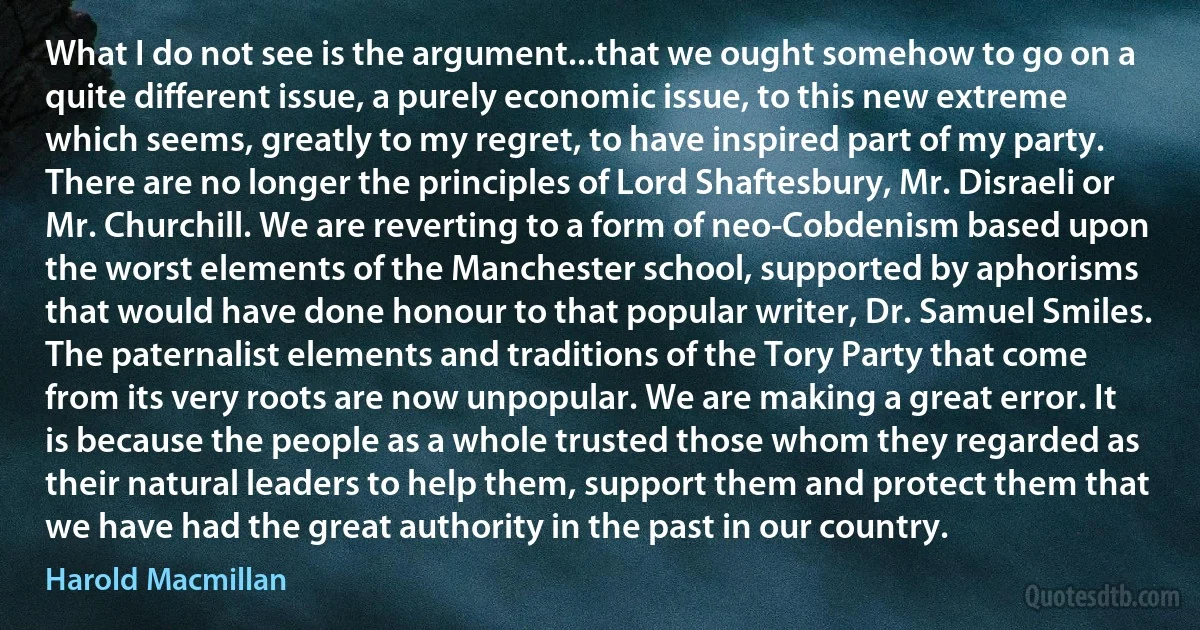 What I do not see is the argument...that we ought somehow to go on a quite different issue, a purely economic issue, to this new extreme which seems, greatly to my regret, to have inspired part of my party. There are no longer the principles of Lord Shaftesbury, Mr. Disraeli or Mr. Churchill. We are reverting to a form of neo-Cobdenism based upon the worst elements of the Manchester school, supported by aphorisms that would have done honour to that popular writer, Dr. Samuel Smiles. The paternalist elements and traditions of the Tory Party that come from its very roots are now unpopular. We are making a great error. It is because the people as a whole trusted those whom they regarded as their natural leaders to help them, support them and protect them that we have had the great authority in the past in our country. (Harold Macmillan)