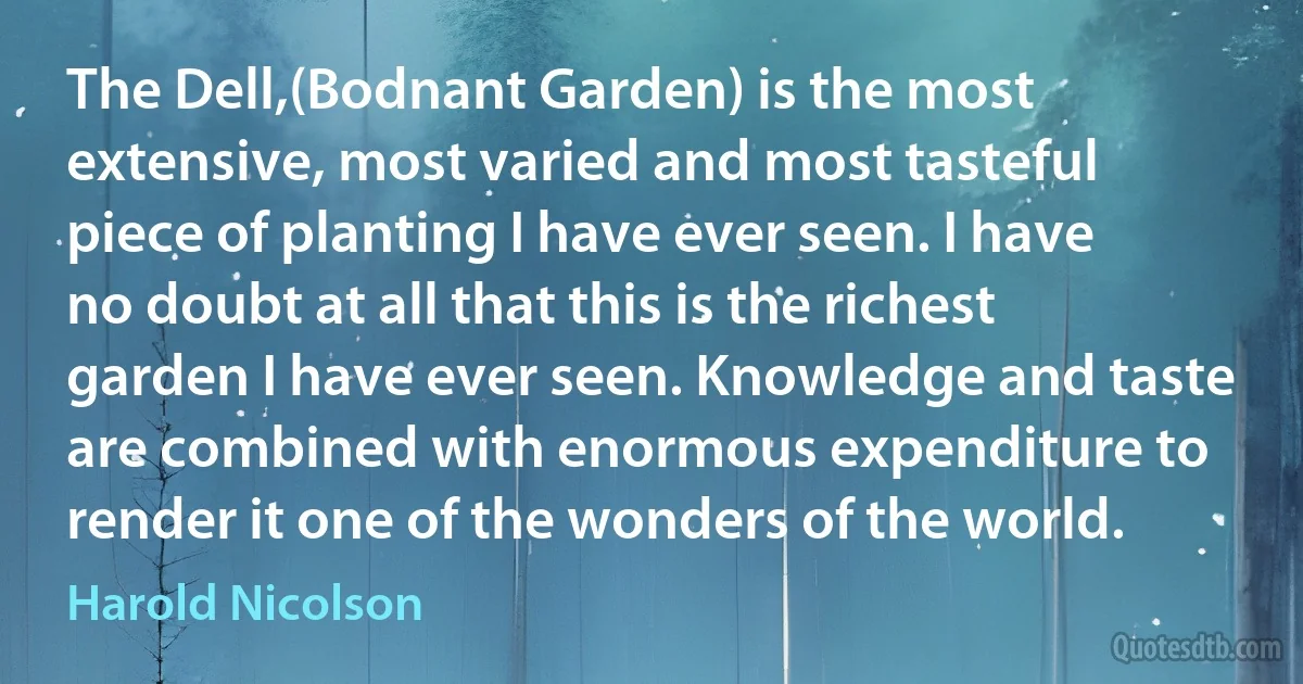 The Dell,(Bodnant Garden) is the most extensive, most varied and most tasteful piece of planting I have ever seen. I have no doubt at all that this is the richest garden I have ever seen. Knowledge and taste are combined with enormous expenditure to render it one of the wonders of the world. (Harold Nicolson)