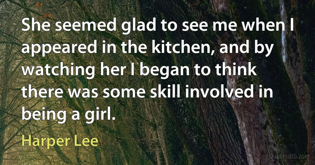 She seemed glad to see me when I appeared in the kitchen, and by watching her I began to think there was some skill involved in being a girl. (Harper Lee)