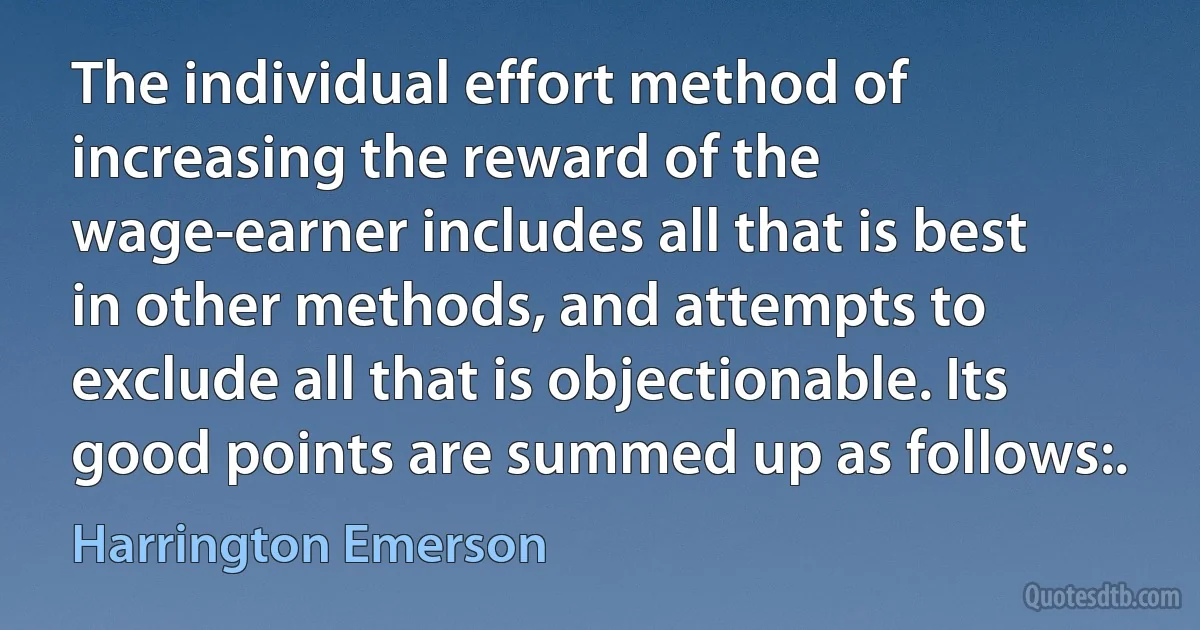 The individual effort method of increasing the reward of the wage-earner includes all that is best in other methods, and attempts to exclude all that is objectionable. Its good points are summed up as follows:. (Harrington Emerson)